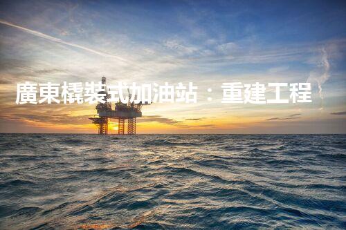 廣東橇裝式加油站：重建工程中的挑戰(zhàn)與創(chuàng)新！